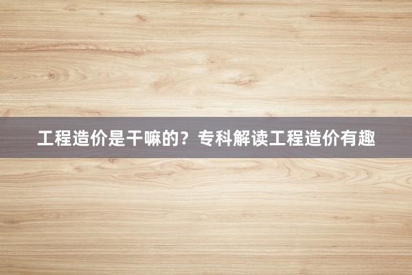工程造价是干嘛的？专科解读工程造价有趣