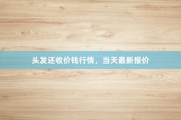 头发还收价钱行情，当天最新报价