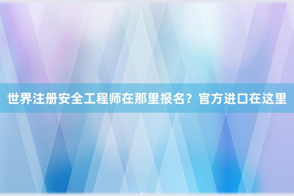 世界注册安全工程师在那里报名？官方进口在这里