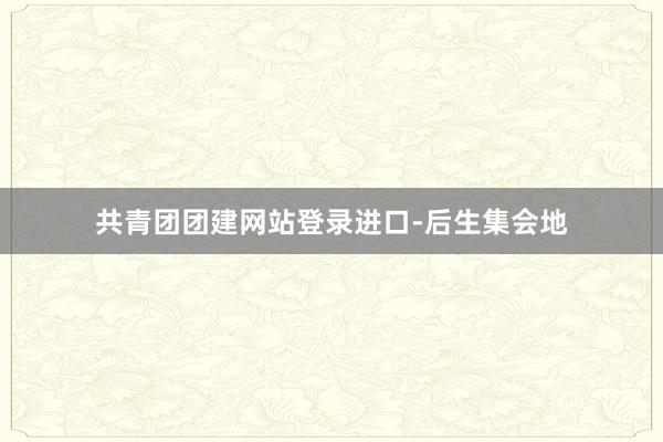 共青团团建网站登录进口-后生集会地