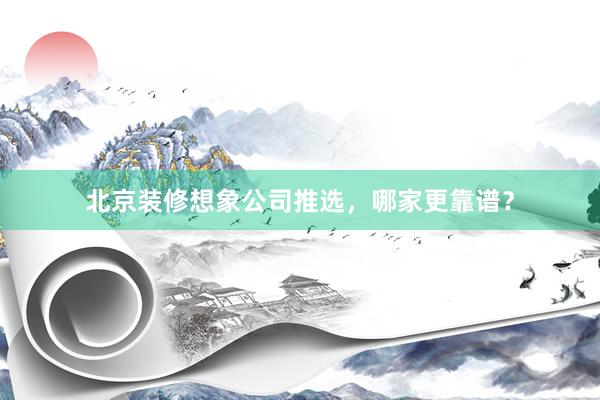 北京装修想象公司推选，哪家更靠谱？
