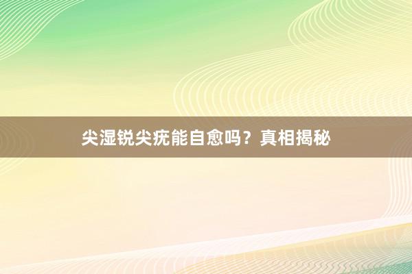 尖湿锐尖疣能自愈吗？真相揭秘