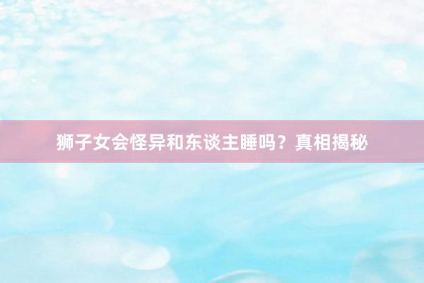 狮子女会怪异和东谈主睡吗？真相揭秘